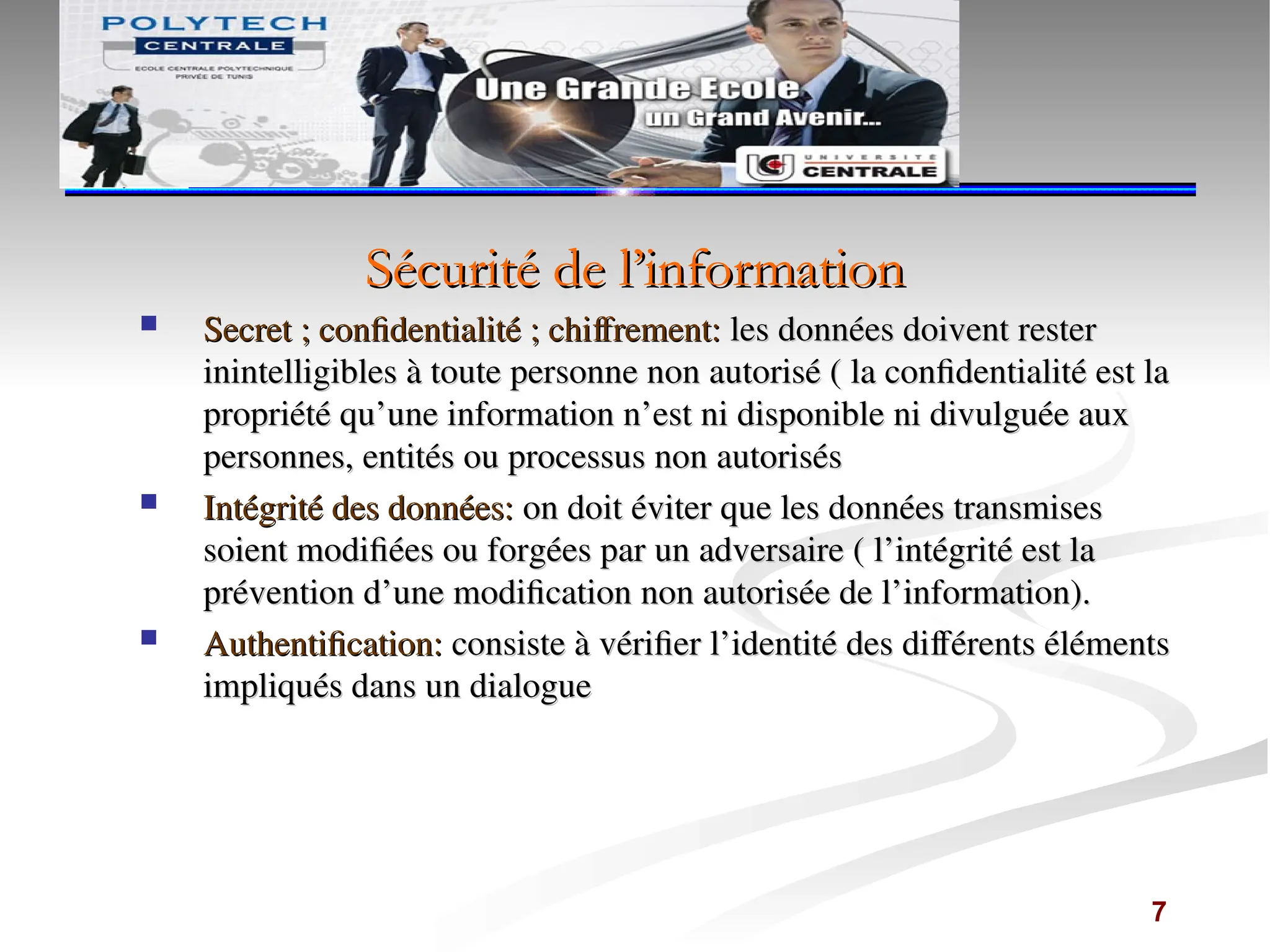Sécurité de l’information
Sécurité de l’information
 Secret ; confidentialité ; chiffrement:
Secret ; confidentialité ; chiffrement: les données doivent rester
les données doivent rester
inintelligibles à toute personne non autorisé ( la confidentialité est la
inintelligibles à toute personne non autorisé ( la confidentialité est la
propriété qu’une information n’est ni disponible ni divulguée aux
propriété qu’une information n’est ni disponible ni divulguée aux
personnes, entités ou processus non autorisés
personnes, entités ou processus non autorisés
 Intégrité des données:
Intégrité des données: on doit éviter que les données transmises
on doit éviter que les données transmises
soient modifiées ou forgées par un adversaire ( l’intégrité est la
soient modifiées ou forgées par un adversaire ( l’intégrité est la
prévention d’une modification non autorisée de l’information).
prévention d’une modification non autorisée de l’information).
 Authentification:
Authentification: consiste à vérifier l’identité des différents éléments
consiste à vérifier l’identité des différents éléments
impliqués dans un dialogue
impliqués dans un dialogue
7
 