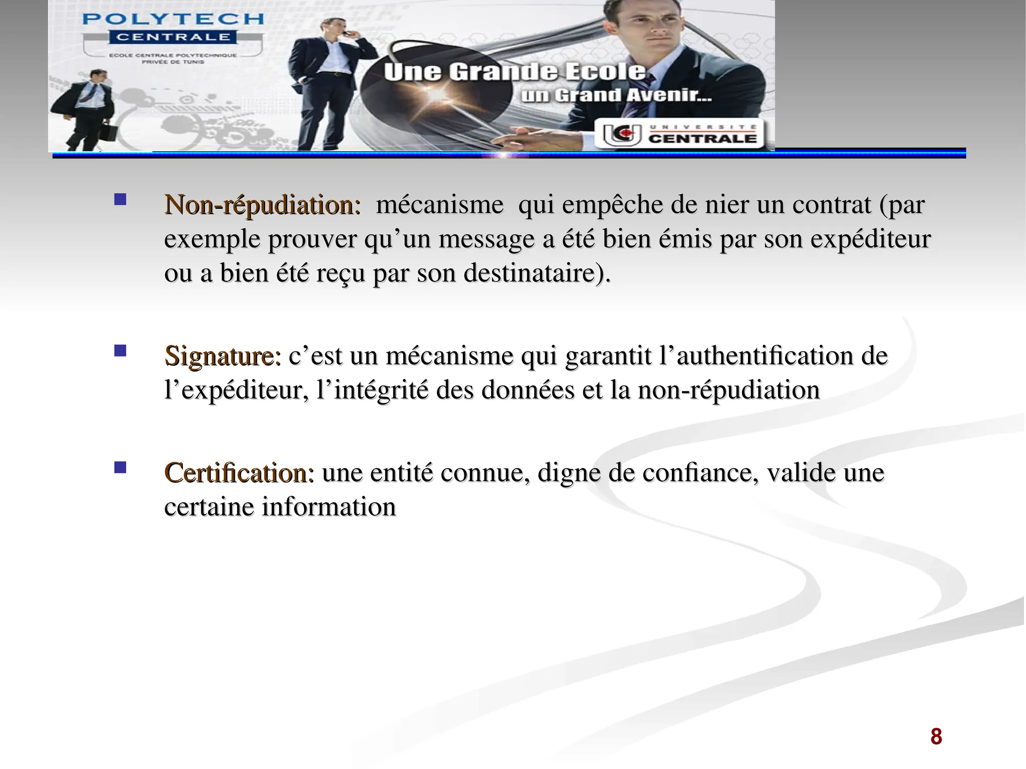  Non-répudiation:
Non-répudiation: mécanisme qui empêche de nier un contrat (par
mécanisme qui empêche de nier un contrat (par
exemple prouver qu’un message a été bien émis par son expéditeur
exemple prouver qu’un message a été bien émis par son expéditeur
ou a bien été reçu par son destinataire).
ou a bien été reçu par son destinataire).
 Signature:
Signature: c’est un mécanisme qui garantit l’authentification de
c’est un mécanisme qui garantit l’authentification de
l’expéditeur, l’intégrité des données et la non-répudiation
l’expéditeur, l’intégrité des données et la non-répudiation
 Certification:
Certification: une entité connue, digne de confiance, valide une
une entité connue, digne de confiance, valide une
certaine information
certaine information
8
 