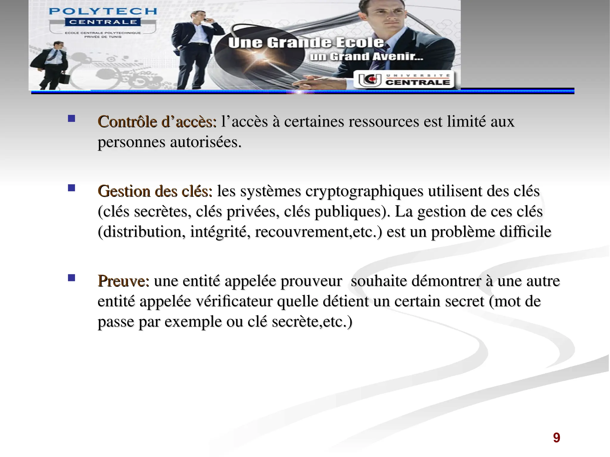  Contrôle d’accès:
Contrôle d’accès: l’accès à certaines ressources est limité aux
l’accès à certaines ressources est limité aux
personnes autorisées.
personnes autorisées.
 Gestion des clés:
Gestion des clés: les systèmes cryptographiques utilisent des clés
les systèmes cryptographiques utilisent des clés
(clés secrètes, clés privées, clés publiques). La gestion de ces clés
(clés secrètes, clés privées, clés publiques). La gestion de ces clés
(distribution, intégrité, recouvrement,etc.) est un problème difficile
(distribution, intégrité, recouvrement,etc.) est un problème difficile
 Preuve:
Preuve: une entité appelée prouveur souhaite démontrer à une autre
une entité appelée prouveur souhaite démontrer à une autre
entité appelée vérificateur quelle détient un certain secret (mot de
entité appelée vérificateur quelle détient un certain secret (mot de
passe par exemple ou clé secrète,etc.)
passe par exemple ou clé secrète,etc.)
9
 