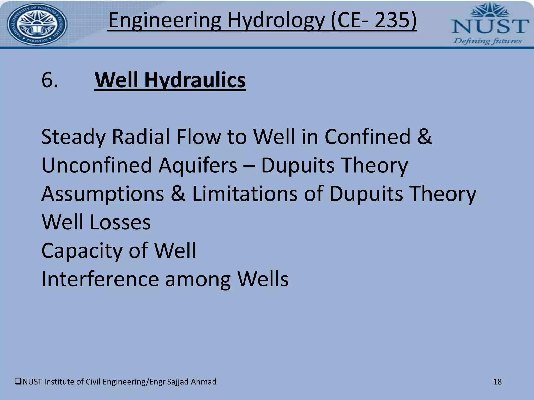 NUST Institute of Civil Engineering/Engr Sajjad Ahmad10Engineering Hydrology(CE- 235)COURSE OUTLINENUST Institute of Civil Engineering/Engr Sajjad Ahmad11Engineering Hydrology(CE- 235)COURSE OUTLINENUST Institute of Civil Engineering/Engr Sajjad Ahmad12Engineering Hydrology(CE- 235)DETAILED SYLLABUSNUST Institute of Civil Engineering/Engr Sajjad Ahmad13Engineering Hydrology(CE- 235)Part A – Surface Water Hydrology 1.IntroductionIntroductionHydrological cycleHydrologic equationImportance and practical applications of hydrologyNUST Institute of Civil Engineering/Engr Sajjad Ahmad14Engineering Hydrology(CE- 235)2.	PrecipitationTypes of precipitationFactors necessary for the formation of precipitationMeasurement of precipitationComputation of Average Rainfall over a BasinNUST Institute of Civil Engineering/Engr Sajjad Ahmad15Engineering Hydrology(CE- 235)3.        Runoff & HydrographRunoff & Factors Affecting RunoffComputation of RunoffCharacteristics of hydrographComponents of a hydrographHydrograph separationEstimation of maximum rate of runoff Unit HydrographS-curveDischarge estimation by probabilistic methodNUST Institute of Civil Engineering/Engr Sajjad Ahmad16Engineering Hydrology(CE- 235)4.	Stream Flow RoutingThe phenomenon of flooding and its causesFrequency and duration analysisReservoir & channel routingMethods of Stream GaugingMeasurement of Stream Flow by Current MeterNUST Institute of Civil Engineering/Engr Sajjad Ahmad17Engineering Hydrology(CE- 235)Part B – GROUND WATER HYDROLOGY5.Basic Definitions & Law in GWHDarcy’s LawDifferential Eq governing Ground Water FlowPorosity, Specific Yield, Specific Retention, Storage Coefficient, Permeability & TransmissibilityWater Yielding PropertiesGround Water ReservoirAquiclude, Aquifuge, Aquifer & Types of AquiferNUST Institute of Civil Engineering/Engr Sajjad Ahmad18Engineering Hydrology(CE- 235)6.Well HydraulicsSteady Radial Flow to Well in Confined & Unconfined Aquifers – Dupuits TheoryAssumptions & Limitations of Dupuits TheoryWell LossesCapacity of WellInterference among WellsNUST Institute of Civil Engineering/Engr Sajjad Ahmad19Engineering Hydrology(CE- 235)7.Tube Well ConstructionTube Well TypesTube Well ConstructionNUST Institute of Civil Engineering/Engr Sajjad Ahmad20Engineering Hydrology(CE- 235)GRADING CRITERIANUST Institute of Civil Engineering/Engr Sajjad Ahmad21Engineering Hydrology(CE- 235)DISTRIBUTION OF MARKSNUST Institute of Civil Engineering/Engr Sajjad AhmadNUST Institute of Civil Engineering/Engr Sajjad Ahmad22