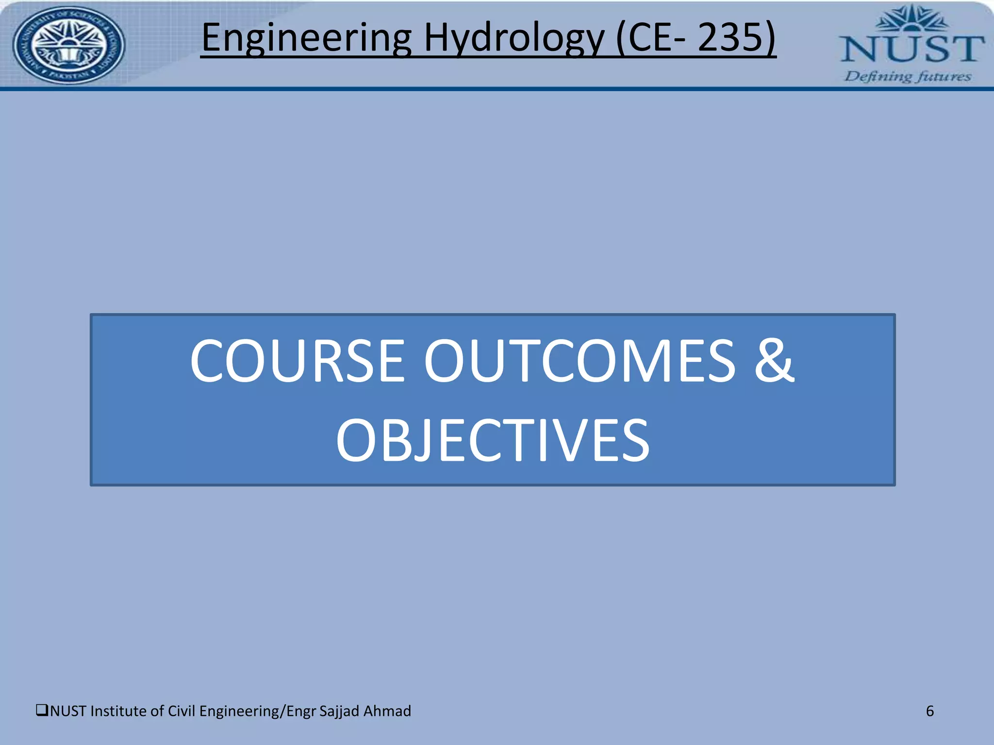 NUST Institute of Civil Engineering/Engr Sajjad Ahmad4Engineering Hydrology(CE- 235)COURSE PURPOSENUST Institute of Civil Engineering/Engr Sajjad Ahmad5Engineering Hydrology(CE- 235)Introduce students about the principles of hydrology, including the hydrological cycle and its impact on water resources, measurement of catchment rainfall and its analysis, measurement of flow in natural rivers and channels