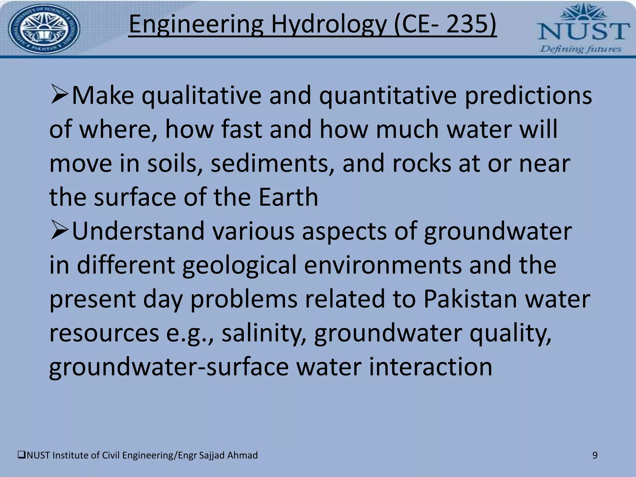 7Engineering Hydrology(CE- 235)On completion of this course, the students will be able to:Understand the relative importance of the different physical processes of the hydrological cycle and their interplay to determine water resources availability