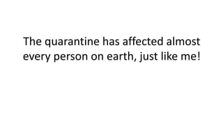 The quarantine has affected almost
every person on earth, just like me!
 