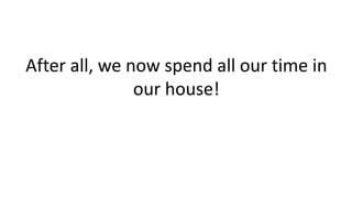 After all, we now spend all our time in
our house!
 