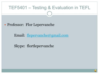 TEF5401 – Testing & Evaluation in TEFL
Professor: Flor Lepervanche
Email: flepervanche@gmail.com
Skype: flortlepervanche