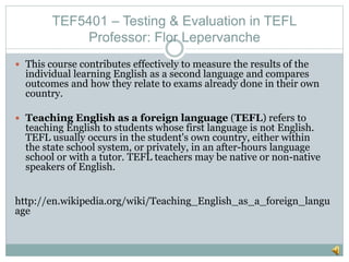 TEF5401 – Testing & Evaluation in TEFL
Professor: Flor Lepervanche
 This course contributes effectively to measure the results of the
individual learning English as a second language and compares
outcomes and how they relate to exams already done in their own
country.
 Teaching English as a foreign language (TEFL) refers to
teaching English to students whose first language is not English.
TEFL usually occurs in the student's own country, either within
the state school system, or privately, in an after-hours language
school or with a tutor. TEFL teachers may be native or non-native
speakers of English.
http://en.wikipedia.org/wiki/Teaching_English_as_a_foreign_langu
age
 