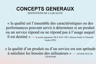 « la qualité est l’ensemble des caractéristiques ou des
performances pouvant servir à déterminer si un produit
ou un service répond ou ne répond pas à l’usage auquel
il est destiné » >>> la norme japonaise JIS Z 8101-1981, (Kazuo Ozeki et Tetsuichi
Asaka,1992)
« la qualité d’un produit ou d’un service est son aptitude
à satisfaire les besoins des utilisateurs » >>> AFNOR NFX 50-
120AFNOR
.
CONCEPTS GENERAUX
DEFINITIONS DE LA QUALITE
 