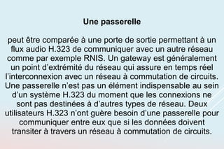 Une passerelle
peut être comparée à une porte de sortie permettant à un
flux audio H.323 de communiquer avec un autre réseau
comme par exemple RNIS. Un gateway est généralement
un point d’extrémité du réseau qui assure en temps réel
l’interconnexion avec un réseau à commutation de circuits.
Une passerelle n’est pas un élément indispensable au sein
d’un système H.323 du moment que les connexions ne
sont pas destinées à d’autres types de réseau. Deux
utilisateurs H.323 n’ont guère besoin d’une passerelle pour
communiquer entre eux que si les données doivent
transiter à travers un réseau à commutation de circuits.
 