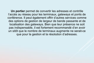 Un portier permet de convertir les adresses et contrôle
l’accès au réseau pour les terminaux, gateways et ponts de
conférence. Il peut également offrir d’autres services comme
des options de gestion de largeur de bande passante et de
localisation des gateways. Bien que leur présence ne soit
pas indispensable, il est fortement recommandé d’en avoir
un sitôt que le nombre de terminaux augmente ne serait-ce
que pour la gestion et la résolution d’adresses.
 