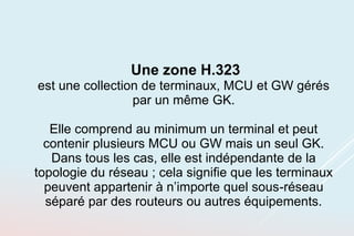 Une zone H.323
est une collection de terminaux, MCU et GW gérés
par un même GK.
Elle comprend au minimum un terminal et peut
contenir plusieurs MCU ou GW mais un seul GK.
Dans tous les cas, elle est indépendante de la
topologie du réseau ; cela signifie que les terminaux
peuvent appartenir à n’importe quel sous-réseau
séparé par des routeurs ou autres équipements.
 