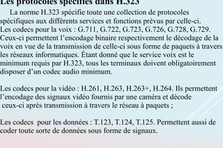 Les protocoles spécifiés dans H.323
La norme H.323 spécifie toute une collection de protocoles
spécifiques aux différents services et fonctions prévus par celle-ci.
Les codecs pour la voix : G.711, G.722, G.723, G.726, G.728, G.729.
Ceux-ci permettent l’encodage binaire respectivement le décodage de la
voix en vue de la transmission de celle-ci sous forme de paquets à travers
les réseaux informatiques. Étant donné que le service voix est le
minimum requis par H.323, tous les terminaux doivent obligatoirement
disposer d’un codec audio minimum.
Les codecs pour la vidéo : H.261, H.263, H.263+, H.264. Ils permettent
l’encodage des signaux vidéo fournis par une caméra et décode
ceux-ci après transmission à travers le réseau à paquets ;
Les codecs pour les données : T.123, T.124, T.125. Permettent aussi de
coder toute sorte de données sous forme de signaux.
 