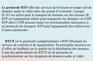 Le protocole RTP offre des services de livraison en temps réel de
données audio et vidéo entre des points d’extrémité. Lorsque
H.323 est utilisé pour le transport de données sur des réseaux IP,
RTP est typiquement utilisé pour transporter les données via UDP.
RTP allié à UDP procure toutes les fonctionnalités nécessaires à
un protocole de transport. RTP peut logiquement être utilisé avec
d’autres protocoles.
RTCP est le protocole complémentaire à RTP effectuant les
services de contrôle et de signalisation. Sa principale fonction est
d’offrir un feedback sur la qualité de la distribution des données.
L’une des particularités de RTCP est de permettre la
synchronisation sur les récepteurs de données audio et vidéo
 
