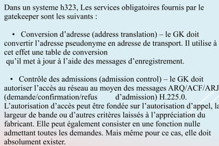 Dans un systeme h323, Les services obligatoires fournis par le
gatekeeper sont les suivants :
• Conversion d’adresse (address translation) – le GK doit
convertir l’adresse pseudonyme en adresse de transport. Il utilise à
cet effet une table de conversion
qu’il met à jour à l’aide des messages d’enregistrement.
• Contrôle des admissions (admission control) – le GK doit
autoriser l’accès au réseau au moyen des messages ARQ/ACF/ARJ
(demande/confirmation/refus d’admission) H.225.0.
L’autorisation d’accès peut être fondée sur l’autorisation d’appel, la
largeur de bande ou d’autres critères laissés à l’appréciation du
fabricant. Elle peut également consister en une fonction nulle
admettant toutes les demandes. Mais même pour ce cas, elle doit
absolument exister.
 