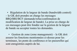 • Régulation de la largeur de bande (bandwidth control)
– le GK doit prendre en charge les messages
BRQ/BRJ/BCF (demande/refus/confirmation de
modification de largeur de bande). La prise en charge de
ces messages peut être fondée sur la gestion de la largeur
de bande ou accepter toutes les demandes.
• Gestion de zone (zone management) – le GK doit
assurer les fonctions mentionnées ci-dessus pour les
terminaux, les ponts de conférence et les passerelles qui
sont enregistrées auprès de lui.
 
