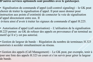 D’autres services optionnels sont possibles avec le gatekeeper.
• Signalisation de commande d’appel (call-control signaling) – le GK peut
choisir de traiter la signalisation d’appel. Il peut aussi donner pour
instruction aux points d’extrémité de connecter la voie de signalisation
d’appel directement entre eux. Il
évitera ainsi d’avoir à traiter les signaux de commande d’appel H.225.
• Autorisation d’appel (call autorisation) – L’utilisation de la signalisation
H.225 permet au GK de refuser des appels en provenance d’un terminal au
motif qu’il n’y est pas autorisé.
• Gestion de largeur de bande – Régulation du nombre de terminaux H.323
autorisés à accéder simultanément au réseau.
• Gestion des appels (Call Management) – Le GK peut, par exemple, tenir à
jour une liste des appels H.323 en cours et s’en servir pour gérer la largeur
de bande.
 