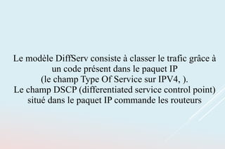 Le modèle DiffServ consiste à classer le trafic grâce à
un code présent dans le paquet IP
(le champ Type Of Service sur IPV4, ).
Le champ DSCP (differentiated service control point)
situé dans le paquet IP commande les routeurs
 