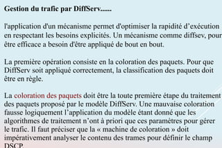 Gestion du trafic par DiffServ......
l'application d'un mécanisme permet d'optimiser la rapidité d’exécution
en respectant les besoins explicités. Un mécanisme comme diffsev, pour
être efficace a besoin d'être appliqué de bout en bout.
La première opération consiste en la coloration des paquets. Pour que
DiffServ soit appliqué correctement, la classification des paquets doit
être en règle.
La coloration des paquets doit être la toute première étape du traitement
des paquets proposé par le modèle DiffServ. Une mauvaise coloration
fausse logiquement l’application du modèle étant donné que les
algorithmes de traitement n’ont à priori que ces paramètres pour gérer
le trafic. Il faut préciser que la « machine de coloration » doit
impérativement analyser le contenu des trames pour définir le champ
 