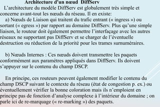 Architecture d'un nœud DiffServ
L’architecture du modèle DiffServ est globalement très simple et
concerne avant-tout les nœuds du réseau. Il en existe:
a) Nœuds de Liaison qui traitent du trafic entrant (« ingress ») ou
sortant (« egress ») par rapport au domaine DiffServ. Plus qu’une simple
liaison, le routeur doit également permettre l’interfaçage avec les autres
réseaux ne supportant pas DiffServ et se charger de l’éventuelle
destruction ou réduction de la priorité pour les trames surnuméraires.
b) Nœuds Internes : Ces nœuds doivent transmettre les paquets
conformément aux paramètres appliqués dans DiffServ. Ils doivent
s’appuyer sur le contenu du champ DSCP.
En principe, ces routeurs peuvent également modifier le contenu du
champ DSCP suivant le contexte du réseau (état de congestion p. ex.) ou
éventuellement vérifier la bonne coloration mais ils n’emploient en
principe pas de fonction d’analyse complexe à l’intérieur du domaine ; on
parle ici de re-marquage (« re-marking ») des paquets.
 