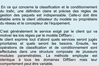 En ce qui concerne la classification et le conditionnement
du trafic, une définition claire et précise des règles de
gestion des paquets est indispensable. Celle-ci doit être
établie entre le client utilisateur du modèle ou propriétaire
du réseau et le concepteur de l’équipement.
C’est généralement le service exigé par le client qui va
motiver les lois régies par le modèle DiffServ ;
le client exprime tout d’abord quels services seront jugés
prioritaires et quels seront les besoins. Ensuite, les
opérations de classification et de conditionnement sont
effectuées dans une structure composée de plusieurs
modules paramétrables. La méthode employée est
identique à tous les domaines DiffServ mais leur
comportement peut être variable.
 