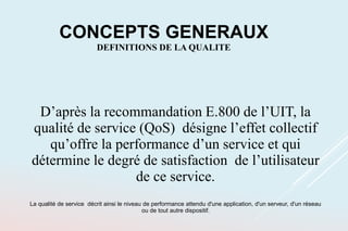 D’après la recommandation E.800 de l’UIT, la
qualité de service (QoS) désigne l’effet collectif
qu’offre la performance d’un service et qui
détermine le degré de satisfaction de l’utilisateur
de ce service.
La qualité de service décrit ainsi le niveau de performance attendu d'une application, d'un serveur, d'un réseau
ou de tout autre dispositif.
CONCEPTS GENERAUX
DEFINITIONS DE LA QUALITE
 