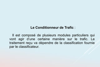 Le Conditionneur de Trafic :
Il est composé de plusieurs modules particuliers qui
vont agir d’une certaine manière sur le trafic. Le
traitement reçu va dépendre de la classification fournie
par le classificateur.
 