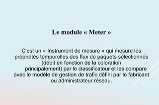 Le module « Meter »
C'est un « Instrument de mesure » qui mesure les
propriétés temporelles des flux de paquets sélectionnés
(débit en fonction de la coloration
principalement) par le classificateur et les compare
avec le modèle de gestion de trafic défini par le fabricant
ou administrateur réseau.
 
