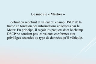 Le module « Marker »
définit ou redéfinit la valeur du champ DSCP de la
trame en fonction des informations collectées par le
Meter. En principe, il reçoit les paquets dont le champ
DSCP ne contient pas les valeurs conformes aux
privilèges accordés au type de données qu’il véhicule.
 