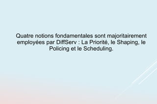 Quatre notions fondamentales sont majoritairement
employées par DiffServ : La Priorité, le Shaping, le
Policing et le Scheduling.
 