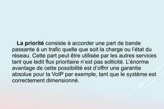 La priorité consiste à accorder une part de bande
passante à un trafic quelle que soit la charge ou l’état du
réseau. Cette part peut être utilisée par les autres services
tant que ledit flux prioritaire n’est pas sollicité. L’énorme
avantage de cette possibilité est d’offrir une garantie
absolue pour la VoIP par exemple, tant que le système est
correctement dimensionné.
 
