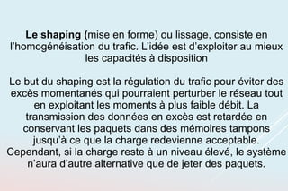 Le shaping (mise en forme) ou lissage, consiste en
l’homogénéisation du trafic. L’idée est d’exploiter au mieux
les capacités à disposition
Le but du shaping est la régulation du trafic pour éviter des
excès momentanés qui pourraient perturber le réseau tout
en exploitant les moments à plus faible débit. La
transmission des données en excès est retardée en
conservant les paquets dans des mémoires tampons
jusqu’à ce que la charge redevienne acceptable.
Cependant, si la charge reste à un niveau élevé, le système
n’aura d’autre alternative que de jeter des paquets.
 