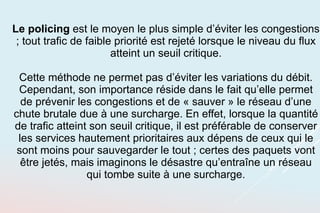 Le policing est le moyen le plus simple d’éviter les congestions
; tout trafic de faible priorité est rejeté lorsque le niveau du flux
atteint un seuil critique.
Cette méthode ne permet pas d’éviter les variations du débit.
Cependant, son importance réside dans le fait qu’elle permet
de prévenir les congestions et de « sauver » le réseau d’une
chute brutale due à une surcharge. En effet, lorsque la quantité
de trafic atteint son seuil critique, il est préférable de conserver
les services hautement prioritaires aux dépens de ceux qui le
sont moins pour sauvegarder le tout ; certes des paquets vont
être jetés, mais imaginons le désastre qu’entraîne un réseau
qui tombe suite à une surcharge.
 