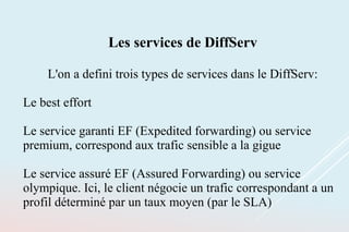 Les services de DiffServ
L'on a defini trois types de services dans le DiffServ:
Le best effort
Le service garanti EF (Expedited forwarding) ou service
premium, correspond aux trafic sensible a la gigue
Le service assuré EF (Assured Forwarding) ou service
olympique. Ici, le client négocie un trafic correspondant a un
profil déterminé par un taux moyen (par le SLA)
 