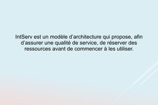 IntServ est un modèle d’architecture qui propose, afin
d’assurer une qualité de service, de réserver des
ressources avant de commencer à les utiliser.
 