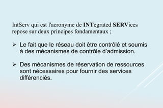 IntServ qui est l'acronyme de INTegrated SERVices
repose sur deux principes fondamentaux ;
 Le fait que le réseau doit être contrôlé et soumis
à des mécanismes de contrôle d’admission.
 Des mécanismes de réservation de ressources
sont nécessaires pour fournir des services
différenciés.
 
