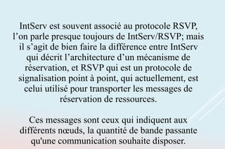 IntServ est souvent associé au protocole RSVP,
l’on parle presque toujours de IntServ/RSVP; mais
il s’agit de bien faire la différence entre IntServ
qui décrit l’architecture d’un mécanisme de
réservation, et RSVP qui est un protocole de
signalisation point à point, qui actuellement, est
celui utilisé pour transporter les messages de
réservation de ressources.
Ces messages sont ceux qui indiquent aux
différents nœuds, la quantité de bande passante
qu'une communication souhaite disposer.
 