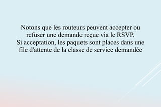 Notons que les routeurs peuvent accepter ou
refuser une demande reçue via le RSVP.
Si acceptation, les paquets sont places dans une
file d'attente de la classe de service demandée
 