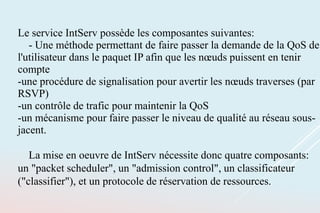 Le service IntServ possède les composantes suivantes:
- Une méthode permettant de faire passer la demande de la QoS de
l'utilisateur dans le paquet IP afin que les nœuds puissent en tenir
compte
-une procédure de signalisation pour avertir les nœuds traverses (par
RSVP)
-un contrôle de trafic pour maintenir la QoS
-un mécanisme pour faire passer le niveau de qualité au réseau sous-
jacent.
La mise en oeuvre de IntServ nécessite donc quatre composants:
un "packet scheduler", un "admission control", un classificateur
("classifier"), et un protocole de réservation de ressources.
 
