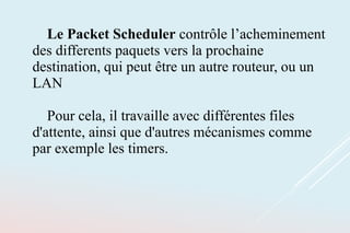 Le Packet Scheduler contrôle l’acheminement
des differents paquets vers la prochaine
destination, qui peut être un autre routeur, ou un
LAN
Pour cela, il travaille avec différentes files
d'attente, ainsi que d'autres mécanismes comme
par exemple les timers.
 