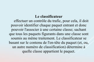 Le classificateur
effectuer un contrôle du trafic, pour cela, il doit
pouvoir identifier chaque paquet entrant et donc
pouvoir l'associer à une certaine classe; sachant
que tous les paquets figurants dans une classe sont
soumis au même traitement. Le classificateur se
basant sur le contenu de l'en-tête du paquet (et, ou,
un autre numéro de classification) détermine à
quelle classe appartient le paquet.
 