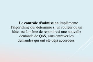 Le contrôle d'admission implémente
l'algorithme qui détermine si un routeur ou un
hôte, est à même de répondre à une nouvelle
demande de QoS, sans entraver les
demandes qui ont été déjà accordées.
 