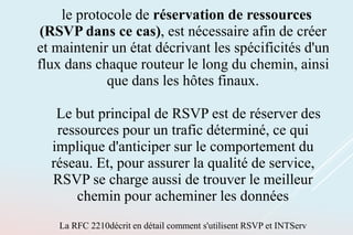 le protocole de réservation de ressources
(RSVP dans ce cas), est nécessaire afin de créer
et maintenir un état décrivant les spécificités d'un
flux dans chaque routeur le long du chemin, ainsi
que dans les hôtes finaux.
Le but principal de RSVP est de réserver des
ressources pour un trafic déterminé, ce qui
implique d'anticiper sur le comportement du
réseau. Et, pour assurer la qualité de service,
RSVP se charge aussi de trouver le meilleur
chemin pour acheminer les données
La RFC 2210décrit en détail comment s'utilisent RSVP et INTServ
 