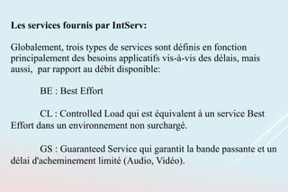 Les services fournis par IntServ:
Globalement, trois types de services sont définis en fonction
principalement des besoins applicatifs vis-à-vis des délais, mais
aussi, par rapport au débit disponible:
BE : Best Effort
CL : Controlled Load qui est équivalent à un service Best
Effort dans un environnement non surchargé.
GS : Guaranteed Service qui garantit la bande passante et un
délai d'acheminement limité (Audio, Vidéo).
 