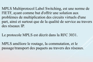 MPLS Multiprotocol Label Switching, est une norme de
l'IETF, ayant comme but d'offrir une solution aux
problèmes de multiplication des circuits virtuels d'une
part, ainsi et surtout que de la qualité de service au travers
des réseaux IP.
Le protocole MPLS est décrit dans la RFC 3031.
MPLS améliore le routage, la commutation, et le
passage/transport des paquets au travers des réseaux.
 