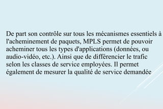 De part son contrôle sur tous les mécanismes essentiels à
l'acheminement de paquets, MPLS permet de pouvoir
acheminer tous les types d'applications (données, ou
audio-vidéo, etc.). Ainsi que de différencier le trafic
selon les classes de service employées. Il permet
également de mesurer la qualité de service demandée
 