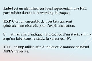 Label est un identificateur local représentant une FEC
particulière durant le forwarding du paquet.
EXP C'est un ensemble de trois bits qui sont
généralement réservés pour l’expérimentation.
S utilisé afin d’indiquer la présence d’un stack, s’il n’y
a qu’un label dans le stack, la valeur est ‘0’.
TTL champ utilisé afin d’indiquer le nombre de nœud
MPLS traversés.
 