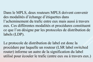 Dans le MPLS, deux routeurs MPLS doivent convenir
des modalités d’échange d’étiquettes dans
l’acheminement du trafic entre eux mais aussi à travers
eux. Ces différentes modalités et procédures constituent
ce que l’on désigne par les protocoles de distribution de
labels (LDP).
Le protocole de distribution de label est donc la
procédure par laquelle un routeur (LSR label switched
router) informe un autre de la signification du label
utilisé pour écouler le trafic (entre eux ou à travers eux.)
 