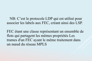 NB: C’est le protocole LDP qui est utilisé pour
associer les labels aux FEC, créant ainsi des LSP.
FEC étant une classe représentant un ensemble de
flots qui partagent les mêmes propriétés Les
trames d'un FEC ayant le même traitement dans
un nœud du réseau MPLS
 