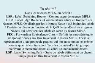 En résumé,
Dans les réseaux MPLS, on définit :
LSR : Label Switching Router – Commutateur de paquets MPLS
LER : Label Edge Routers – Commutateurs situés en frontière des
réseaux MPLS. On distingue les « Ingress Node » qui insère des labels
à l’entrée du réseau en fonction de la QoS demandée et les « Egress
Node » qui détruisent les labels en sortie du réseau MPLS.
FEC : Forwarding Equivalence Class – Définit les caractéristiques
de QoS attribuées aux flux traversant le réseau MPLS. C’est la
représentation d’un groupe de paquets qui ont en commun les mêmes
besoins quant à leur transport. Tous les paquets d’un tel groupe
reçoivent le même traitement au cours de leur acheminement.
LSP : Label Switching Path – Suite de labels définissant un chemin
unique pour un flux traversant le réseau MPLS.
 