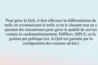Pour gérer la QoS, il faut effectuer la différentiation du
trafic en reconnaissant le trafic et en le classant tout en y
ajoutant des mécanismes pour gérer la qualité de service
comme le surdimentionnement, DiffServ, MPLS, ou la
gestion par politique (ici, la QoS est garantie par la
configuration des routeurs ad hoc)
 