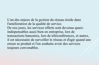 L'un des enjeux de la gestion du réseau réside dans
l'amélioration de la qualité de service.
De nos jours, les services offerts sont devenus quasi-
indispensables aussi bien en entreprise, lors de
transactions bancaires, lors de téléconférences, et autres,
il est nécessaire de surveiller le réseau et d'agir quand une
erreur se produit si l'on souhaite avoir des services
toujours convenables.
 